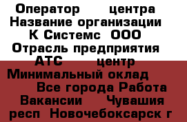 Оператор Call-центра › Название организации ­ К Системс, ООО › Отрасль предприятия ­ АТС, call-центр › Минимальный оклад ­ 15 000 - Все города Работа » Вакансии   . Чувашия респ.,Новочебоксарск г.